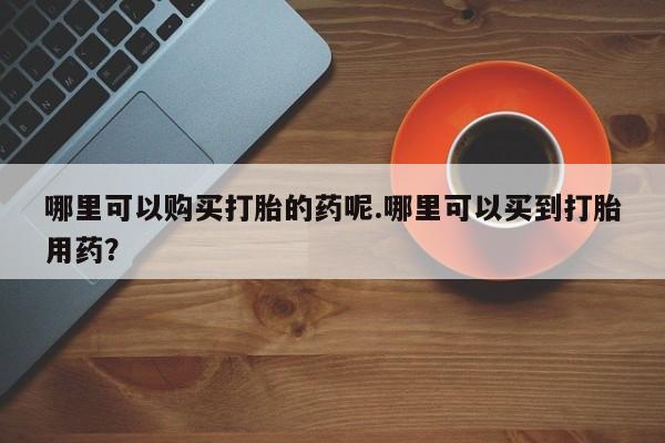 私人卖打胎药怎么处理哪里可以购买打胎的药呢.哪里可以买到打胎用药？