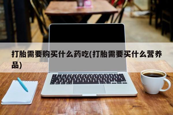 私人卖打胎药怎么处理打胎需要购买什么药吃(打胎需要买什么营养品)