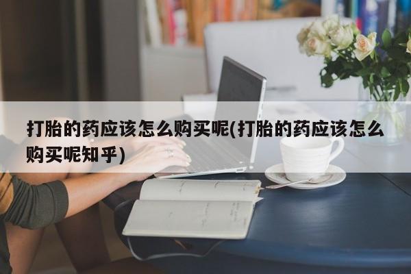 私人卖打胎药怎么处理打胎的药应该怎么购买呢(打胎的药应该怎么购买呢知乎)
